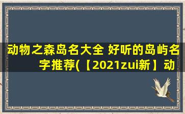 动物之森岛名大全 好听的岛屿名字推荐(【2021zui新】动物之森岛名大全，推荐100+好听岛屿名字，让你的岛更有个性！)